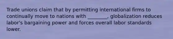 Trade unions claim that by permitting international firms to continually move to nations with ________, globalization reduces labor's bargaining power and forces overall labor standards lower.