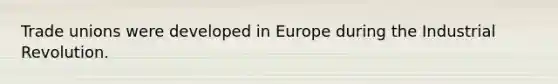 Trade unions were developed in Europe during the Industrial Revolution.