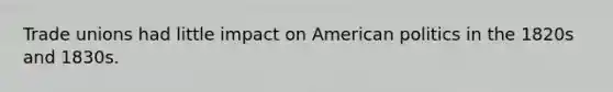 Trade unions had little impact on American politics in the 1820s and 1830s.