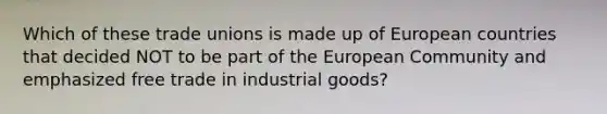 Which of these trade unions is made up of European countries that decided NOT to be part of the European Community and emphasized free trade in industrial goods?