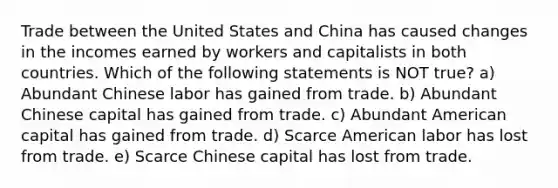 Trade between the United States and China has caused changes in the incomes earned by workers and capitalists in both countries. Which of the following statements is NOT true? a) Abundant Chinese labor has gained from trade. b) Abundant Chinese capital has gained from trade. c) Abundant American capital has gained from trade. d) Scarce American labor has lost from trade. e) Scarce Chinese capital has lost from trade.