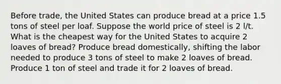 Before trade, the United States can produce bread at a price 1.5 tons of steel per loaf. Suppose the world price of steel is 2 l/t. What is the cheapest way for the United States to acquire 2 loaves of bread? Produce bread domestically, shifting the labor needed to produce 3 tons of steel to make 2 loaves of bread. Produce 1 ton of steel and trade it for 2 loaves of bread.