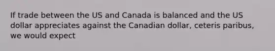 If trade between the US and Canada is balanced and the US dollar appreciates against the Canadian dollar, ceteris paribus, we would expect