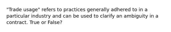 "Trade usage" refers to practices generally adhered to in a particular industry and can be used to clarify an ambiguity in a contract. True or False?