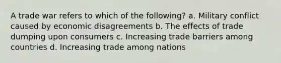 A trade war refers to which of the following? a. Military conflict caused by economic disagreements b. The effects of trade dumping upon consumers c. Increasing trade barriers among countries d. Increasing trade among nations