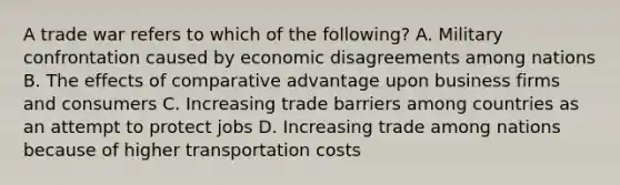 A trade war refers to which of the following? A. Military confrontation caused by economic disagreements among nations B. The effects of comparative advantage upon business firms and consumers C. Increasing trade barriers among countries as an attempt to protect jobs D. Increasing trade among nations because of higher transportation costs