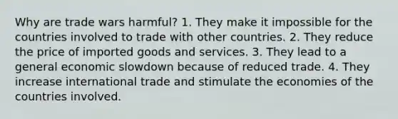 Why are trade wars harmful? 1. They make it impossible for the countries involved to trade with other countries. 2. They reduce the price of imported goods and services. 3. They lead to a general economic slowdown because of reduced trade. 4. They increase international trade and stimulate the economies of the countries involved.