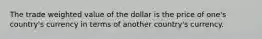 The trade weighted value of the dollar is the price of one's country's currency in terms of another country's currency.