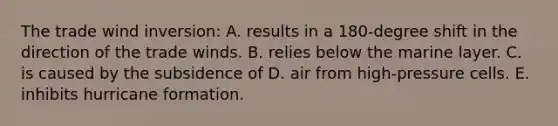 The trade wind inversion: A. results in a 180-degree shift in the direction of the trade winds. B. relies below the marine layer. C. is caused by the subsidence of D. air from high-pressure cells. E. inhibits hurricane formation.