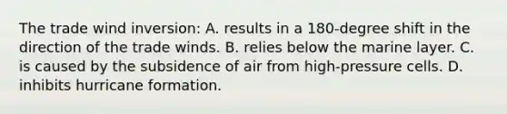 The trade wind inversion: A. results in a 180-degree shift in the direction of the trade winds. B. relies below the marine layer. C. is caused by the subsidence of air from high-pressure cells. D. inhibits hurricane formation.