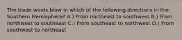 The trade winds blow in which of the following directions in the Southern Hemisphere? A.) From northeast to southwest B.) From northwest to southeast C.) From southeast to northwest D.) From southwest to northeast