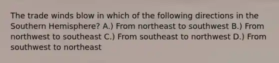 The trade winds blow in which of the following directions in the Southern Hemisphere? A.) From northeast to southwest B.) From northwest to southeast C.) From southeast to northwest D.) From southwest to northeast