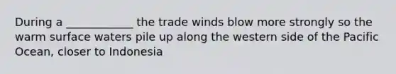 During a ____________ the trade winds blow more strongly so the warm surface waters pile up along the western side of the Pacific Ocean, closer to Indonesia