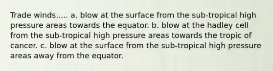 Trade winds..... a. blow at the surface from the sub-tropical high pressure areas towards the equator. b. blow at the hadley cell from the sub-tropical high pressure areas towards the tropic of cancer. c. blow at the surface from the sub-tropical high pressure areas away from the equator.