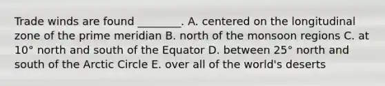 Trade winds are found ________. A. centered on the longitudinal zone of the prime meridian B. north of the monsoon regions C. at 10° north and south of the Equator D. between 25° north and south of the Arctic Circle E. over all of the world's deserts