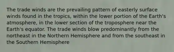 The trade winds are the prevailing pattern of easterly surface winds found in the tropics, within the lower portion of the Earth's atmosphere, in the lower section of the troposphere near the Earth's equator. The trade winds blow predominantly from the northeast in the Northern Hemisphere and from the southeast in the Southern Hemisphere