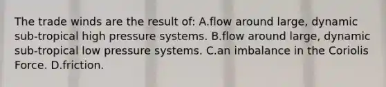 The trade winds are the result of: A.flow around large, dynamic sub-tropical high pressure systems. B.flow around large, dynamic sub-tropical low pressure systems. C.an imbalance in the Coriolis Force. D.friction.