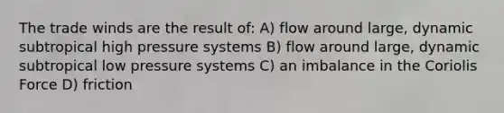 The trade winds are the result of: A) flow around large, dynamic subtropical high pressure systems B) flow around large, dynamic subtropical low pressure systems C) an imbalance in the Coriolis Force D) friction