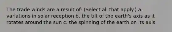 The trade winds are a result of: (Select all that apply.) a. variations in solar reception b. the tilt of the earth's axis as it rotates around the sun c. the spinning of the earth on its axis