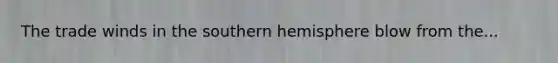 The trade winds in the southern hemisphere blow from the...