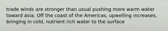 trade winds are stronger than usual pushing more warm water toward asia. Off the coast of the Americas, upwelling increases, bringing in cold, nutrient rich water to the surface