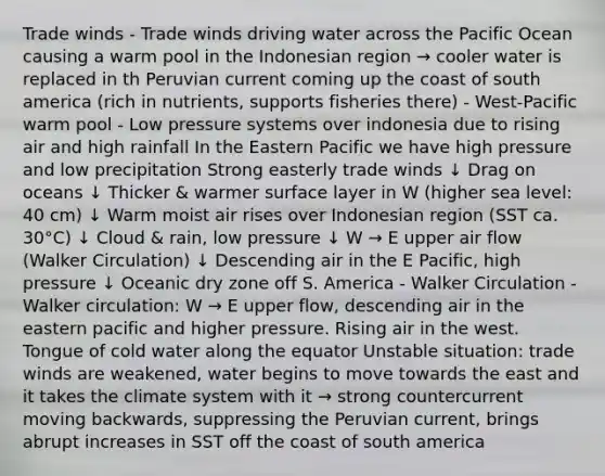 Trade winds - Trade winds driving water across the Pacific Ocean causing a warm pool in the Indonesian region → cooler water is replaced in th Peruvian current coming up the coast of south america (rich in nutrients, supports fisheries there) - West-Pacific warm pool - Low pressure systems over indonesia due to rising air and high rainfall In the Eastern Pacific we have high pressure and low precipitation Strong easterly trade winds ↓ Drag on oceans ↓ Thicker & warmer surface layer in W (higher sea level: 40 cm) ↓ Warm moist air rises over Indonesian region (SST ca. 30°C) ↓ Cloud & rain, low pressure ↓ W → E upper air flow (Walker Circulation) ↓ Descending air in the E Pacific, high pressure ↓ Oceanic dry zone off S. America - Walker Circulation - Walker circulation: W → E upper flow, descending air in the eastern pacific and higher pressure. Rising air in the west. Tongue of cold water along the equator Unstable situation: trade winds are weakened, water begins to move towards the east and it takes the climate system with it → strong countercurrent moving backwards, suppressing the Peruvian current, brings abrupt increases in SST off the coast of south america