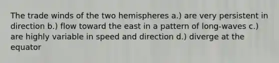 The trade winds of the two hemispheres a.) are very persistent in direction b.) flow toward the east in a pattern of long-waves c.) are highly variable in speed and direction d.) diverge at the equator