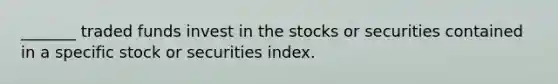 _______ traded funds invest in the stocks or securities contained in a specific stock or securities index.