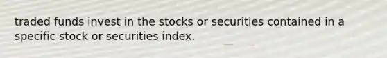 traded funds invest in the stocks or securities contained in a specific stock or securities index.