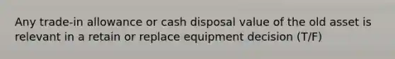 Any trade-in allowance or cash disposal value of the old asset is relevant in a retain or replace equipment decision (T/F)