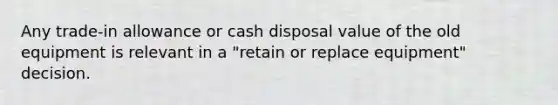 Any trade-in allowance or cash disposal value of the old equipment is relevant in a "retain or replace equipment" decision.