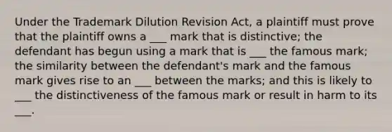 Under the Trademark Dilution Revision Act, a plaintiff must prove that the plaintiff owns a ___ mark that is distinctive; the defendant has begun using a mark that is ___ the famous mark; the similarity between the defendant's mark and the famous mark gives rise to an ___ between the marks; and this is likely to ___ the distinctiveness of the famous mark or result in harm to its ___.