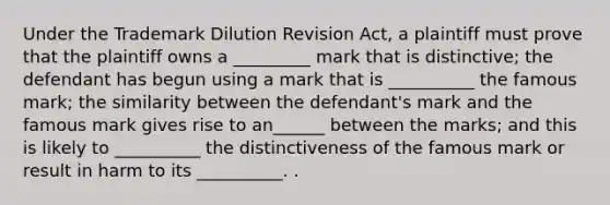 Under the Trademark Dilution Revision Act, a plaintiff must prove that the plaintiff owns a _________ mark that is distinctive; the defendant has begun using a mark that is __________ the famous mark; the similarity between the defendant's mark and the famous mark gives rise to an______ between the marks; and this is likely to __________ the distinctiveness of the famous mark or result in harm to its __________. .