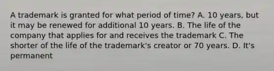 A trademark is granted for what period of time? A. 10 years, but it may be renewed for additional 10 years. B. The life of the company that applies for and receives the trademark C. The shorter of the life of the trademark's creator or 70 years. D. It's permanent