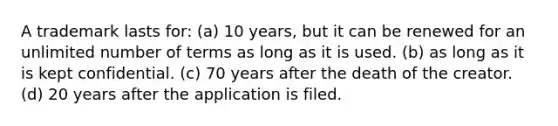 A trademark lasts for: (a) 10 years, but it can be renewed for an unlimited number of terms as long as it is used. (b) as long as it is kept confidential. (c) 70 years after the death of the creator. (d) 20 years after the application is filed.