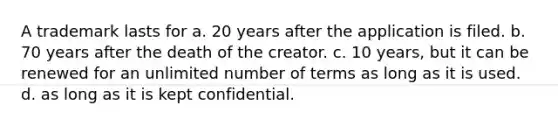 A trademark lasts for a. 20 years after the application is filed. b. 70 years after the death of the creator. c. 10 years, but it can be renewed for an unlimited number of terms as long as it is used. d. as long as it is kept confidential.