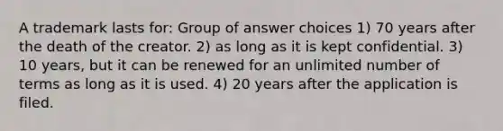 A trademark lasts for: Group of answer choices 1) 70 years after the death of the creator. 2) as long as it is kept confidential. 3) 10 years, but it can be renewed for an unlimited number of terms as long as it is used. 4) 20 years after the application is filed.