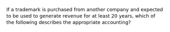 If a trademark is purchased from another company and expected to be used to generate revenue for at least 20 years, which of the following describes the appropriate accounting?