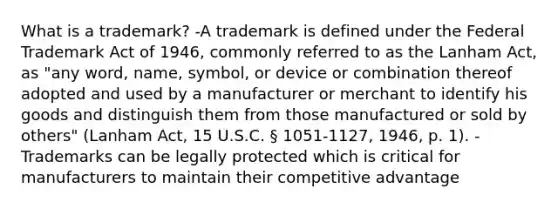 What is a trademark? -A trademark is defined under the Federal Trademark Act of 1946, commonly referred to as the Lanham Act, as "any word, name, symbol, or device or combination thereof adopted and used by a manufacturer or merchant to identify his goods and distinguish them from those manufactured or sold by others" (Lanham Act, 15 U.S.C. § 1051-1127, 1946, p. 1). -Trademarks can be legally protected which is critical for manufacturers to maintain their competitive advantage