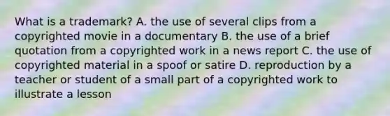 What is a trademark? A. the use of several clips from a copyrighted movie in a documentary B. the use of a brief quotation from a copyrighted work in a news report C. the use of copyrighted material in a spoof or satire D. reproduction by a teacher or student of a small part of a copyrighted work to illustrate a lesson