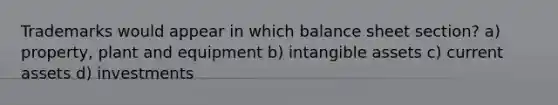 Trademarks would appear in which balance sheet section? a) property, plant and equipment b) <a href='https://www.questionai.com/knowledge/kfaeAOzavC-intangible-assets' class='anchor-knowledge'>intangible assets</a> c) current assets d) investments