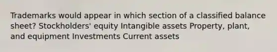 Trademarks would appear in which section of a classified balance sheet? Stockholders' equity Intangible assets Property, plant, and equipment Investments Current assets