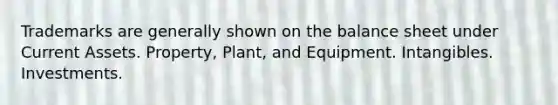 Trademarks are generally shown on the balance sheet under Current Assets. Property, Plant, and Equipment. Intangibles. Investments.