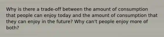 Why is there a trade-off between the amount of consumption that people can enjoy today and the amount of consumption that they can enjoy in the future? Why can't people enjoy more of both?