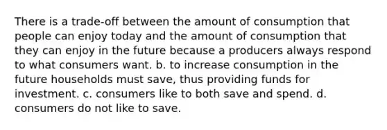 There is a trade-off between the amount of consumption that people can enjoy today and the amount of consumption that they can enjoy in the future because a producers always respond to what consumers want. b. to increase consumption in the future households must save, thus providing funds for investment. c. consumers like to both save and spend. d. consumers do not like to save.