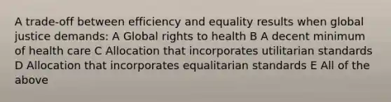 A trade-off between efficiency and equality results when global justice demands: A Global rights to health B A decent minimum of health care C Allocation that incorporates utilitarian standards D Allocation that incorporates equalitarian standards E All of the above