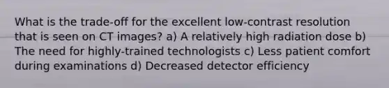 What is the trade-off for the excellent low-contrast resolution that is seen on CT images? a) A relatively high radiation dose b) The need for highly-trained technologists c) Less patient comfort during examinations d) Decreased detector efficiency