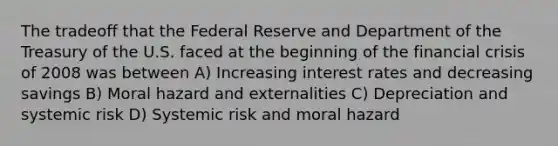 The tradeoff that the Federal Reserve and Department of the Treasury of the U.S. faced at the beginning of the financial crisis of 2008 was between A) Increasing interest rates and decreasing savings B) Moral hazard and externalities C) Depreciation and systemic risk D) Systemic risk and moral hazard