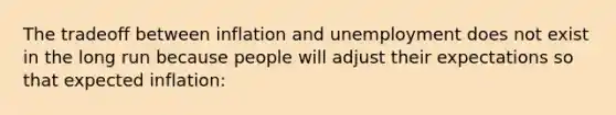 The tradeoff between inflation and unemployment does not exist in the long run because people will adjust their expectations so that expected inflation: