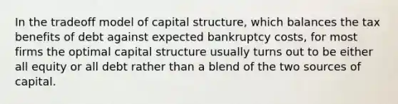 In the tradeoff model of capital structure, which balances the tax benefits of debt against expected bankruptcy costs, for most firms the optimal capital structure usually turns out to be either all equity or all debt rather than a blend of the two sources of capital.